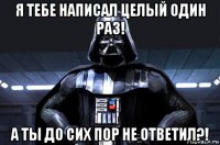 я тебе написал целый один раз! а ты до сих пор не ответил?!