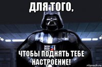 для того, чтобы поднять тебе настроение!