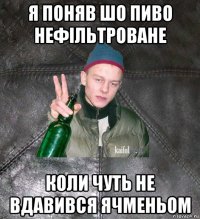 я поняв шо пиво нефільтроване коли чуть не вдавився ячменьом