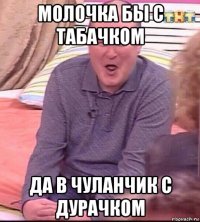 молочка бы с табачком да в чуланчик с дурачком