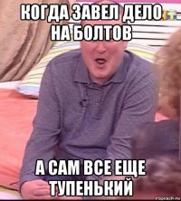 когда завел дело на болтов а сам все еще тупенький