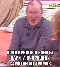  коли прийшов рано еа пари , а вчорашній самогон ще тримає