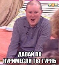  давай по куримесли ты туряб