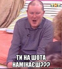  ти на шота намікаєш???