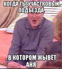 когда ты участковый подъезда , в котором жывёт аня