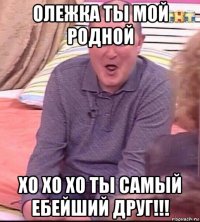 олежка ты мой родной хо хо хо ты самый ебейший друг!!!