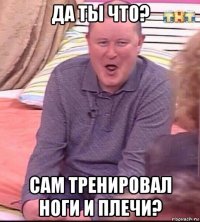 да ты что? сам тренировал ноги и плечи?