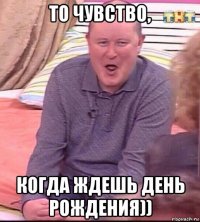 то чувство, когда ждешь день рождения))