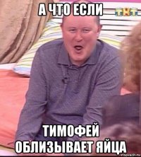 а что если тимофей облизывает яйца