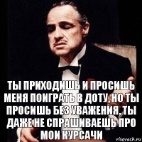 ты приходишь и просишь меня поиграть в доту, но ты просишь без уважения, ты даже не спрашиваешь про мои курсачи