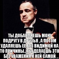 Ты добавляешь мою подругу в друзья , а потом удаляешь ее без видимой на то причины...Ты делаешь это без уважения к ней самой