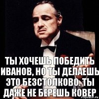 Ты хочешь победить иванов, но ты делаешь это безстолково. Ты даже не берешь ковер