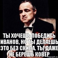 Ты хочешь победить иванов, но ты делаешь это без скила. Ты даже не берешь ковер