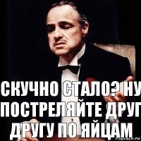 СКУЧно стало? нУ постреляйте друг другу по яйцам