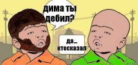 дима ты дебил? да... ктосказал