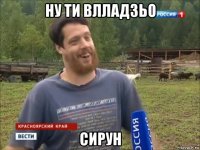 ну ти влладзьо сирун