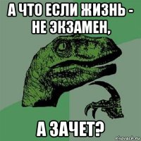 а что если жизнь - не экзамен, а зачет?