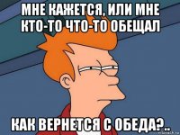 мне кажется, или мне кто-то что-то обещал как вернется с обеда?..