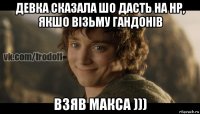 девка сказала шо дасть на нр, якшо візьму гандонів взяв макса )))