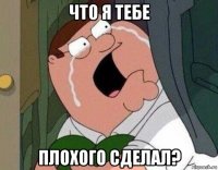 что я тебе плохого сделал?