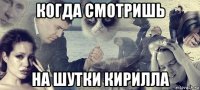 когда смотришь на шутки кирилла