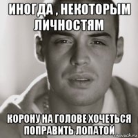 иногда , некоторым личностям корону на голове хочеться поправить лопатой