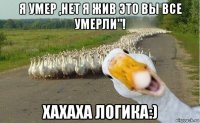 я умер ,нет я жив это вы все умерли"! хахаха логика:)