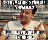 ты думаешь о том же о чем и я ? неет, не тусоваться в титанике