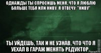 однажды ты спросишь меня, что я люблю больше тебя или ниву. я отвечу: "ниву" ты уйдешь, так и не узнав, что что я уехал в гараж менять редуктор.