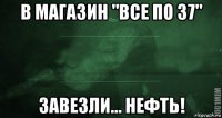 в магазин "все по 37" завезли... нефть!