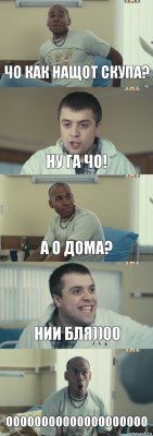 Чо как нащот скупа? Ну га чо! А о дома? НИИ БЛЯ))00 ОООООООООООООООООООО