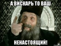 а вискарь то ваш ненастоящий!