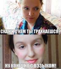 Скажи с кем ты трахкаешся? ну конечно с Вэзыком!