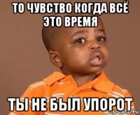 то чувство когда всё это время ты не был упорот