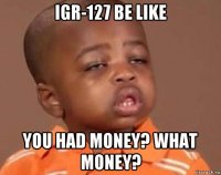 igr-127 be like you had money? what money?