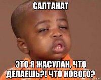 салтанат это я жасулан, что делаешь?! что нового?