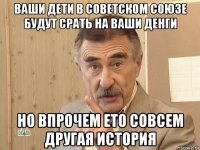 ваши дети в советском союзе будут срать на ваши денги но впрочем ето совсем другая история