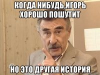 когда нибудь,игорь хорошо пошутит но это другая история