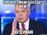 туренко сможет создать мем? не думаю