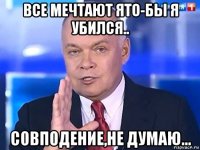 все мечтают ято-бы я убился.. совподение,не думаю...