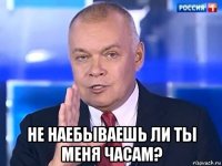  не наебываешь ли ты меня часам?