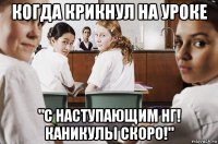 когда крикнул на уроке "с наступающим нг! каникулы скоро!"