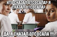 кто сказал отсосала? я сказал отсосала? да, я сказал отсосала !!!