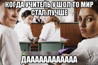 когда учитель у шол то мир стал лучше даааааааааааа