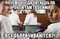 почему когда читаешь на уроке,и там твоё имя все оборачиваются?!