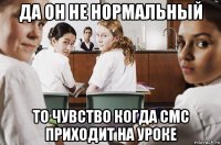 да он не нормальный то чувство когда смс приходит на уроке