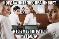 когда учитель спрашивает "кто умеет играть в футбол?"