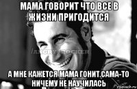 мама говорит что все в жизни пригодится а мне кажется мама гонит.сама-то ничему не научилась