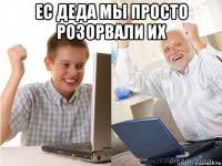 ес деда мы просто розорвали их 