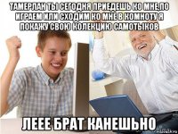 тамерлан ты сегодня приедешь ко мне,по играем или сходим ко мне в комноту я покажу свою колекцию самотыков леее брат канешьно